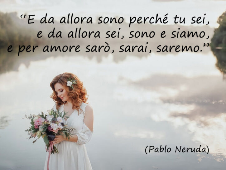 <p><i>“E da allora sono perché tu sei, e da allora sei, sono e siamo, e per amore sarò, sarai, saremo.” </i>Chi meglio di Pablo Neruda ha mai saputo offrire spunti ad una coppia innamorata?</p>